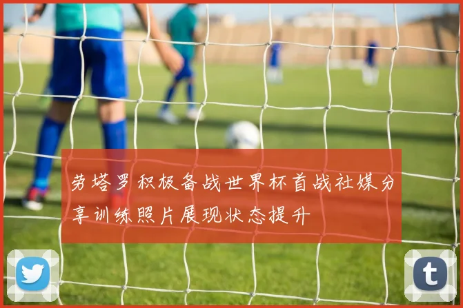 劳塔罗积极备战世界杯首战社媒分享训练照片展现状态提升