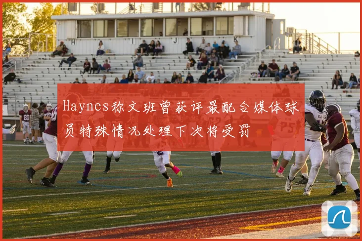 Haynes称文班曾获评最配合媒体球员特殊情况处理下次将受罚