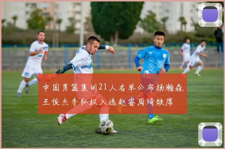 中国男篮集训21人名单公布杨瀚森王俊杰李弘权入选赵睿周琦缺席