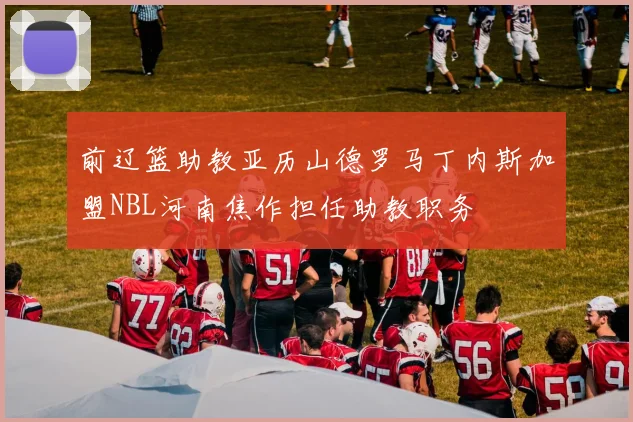 前辽篮助教亚历山德罗马丁内斯加盟NBL河南焦作担任助教职务
