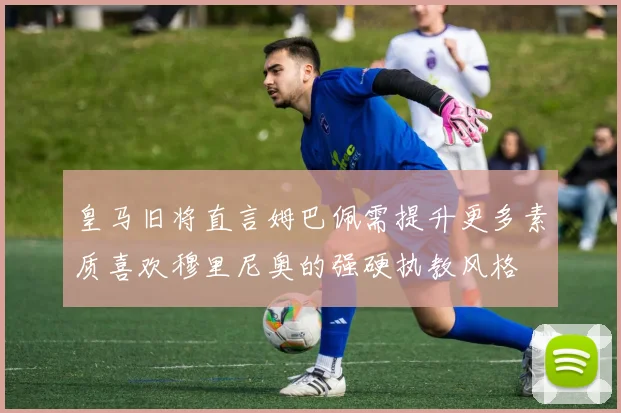 皇马旧将直言姆巴佩需提升更多素质喜欢穆里尼奥的强硬执教风格