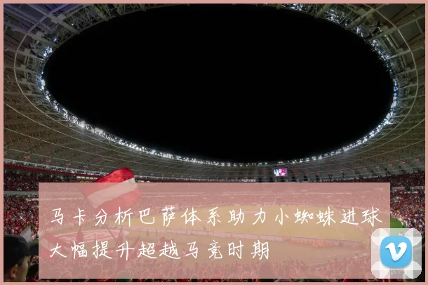 马卡分析巴萨体系助力小蜘蛛进球大幅提升超越马竞时期