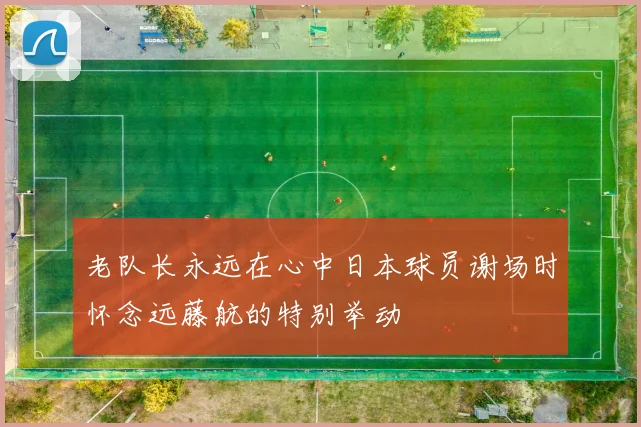 老队长永远在心中日本球员谢场时怀念远藤航的特别举动