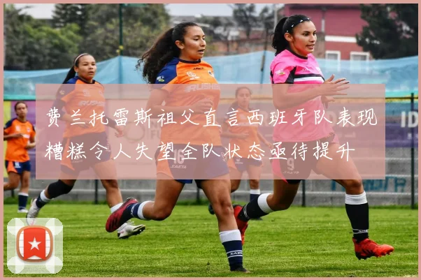 费兰托雷斯祖父直言西班牙队表现糟糕令人失望全队状态亟待提升