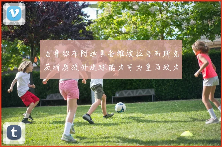 吉鲁称布阿迪具备维埃拉与布斯克茨特质提升进球能力可为皇马效力