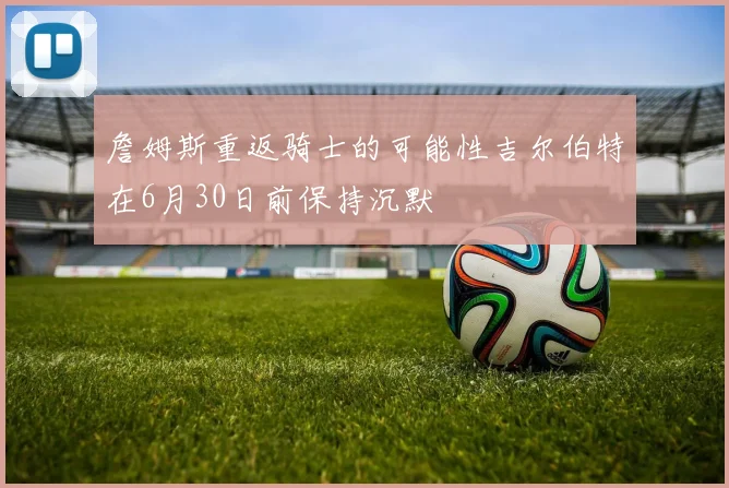 詹姆斯重返骑士的可能性吉尔伯特在6月30日前保持沉默