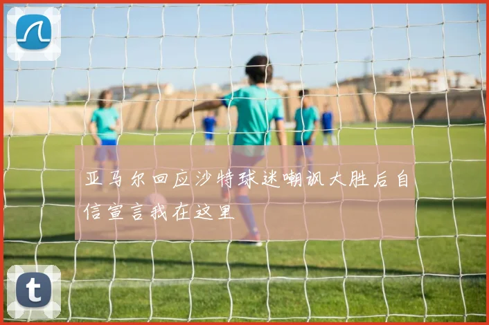 亚马尔回应沙特球迷嘲讽大胜后自信宣言我在这里