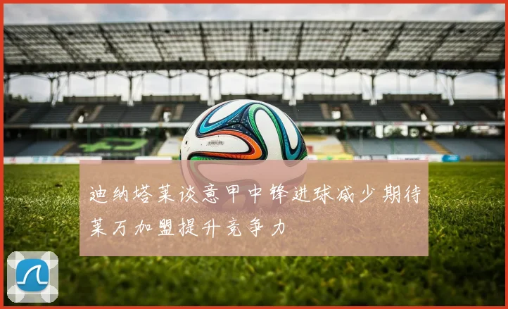 迪纳塔莱谈意甲中锋进球减少期待莱万加盟提升竞争力