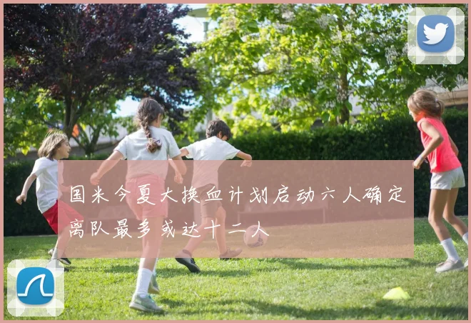 国米今夏大换血计划启动六人确定离队最多或达十二人
