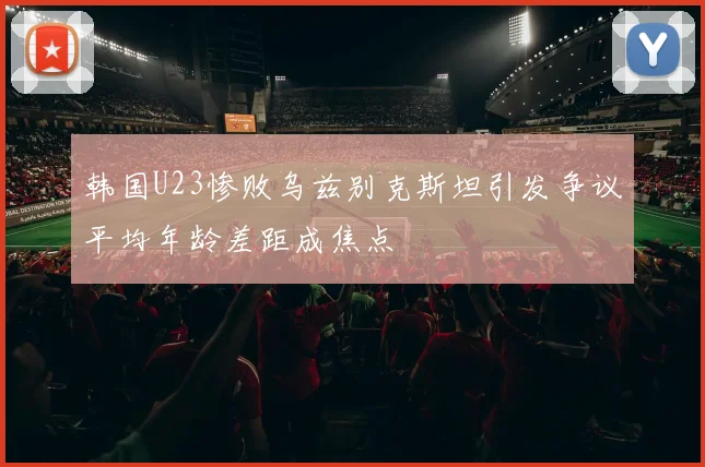 韩国U23惨败乌兹别克斯坦引发争议平均年龄差距成焦点