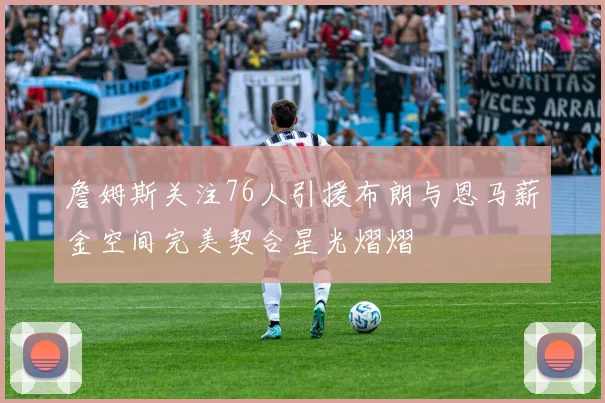 詹姆斯关注76人引援布朗与恩马薪金空间完美契合星光熠熠